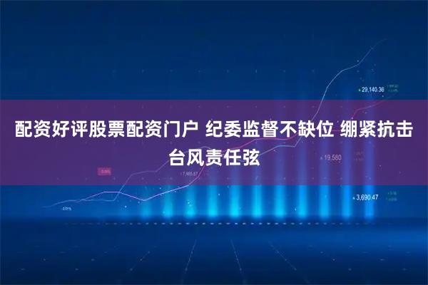 配资好评股票配资门户 纪委监督不缺位 绷紧抗击台风责任弦
