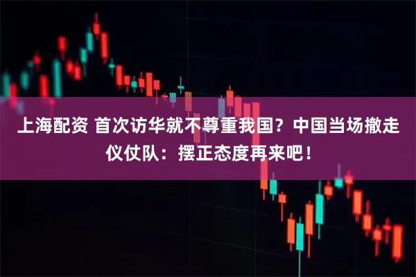 上海配资 首次访华就不尊重我国？中国当场撤走仪仗队：摆正态度再来吧！