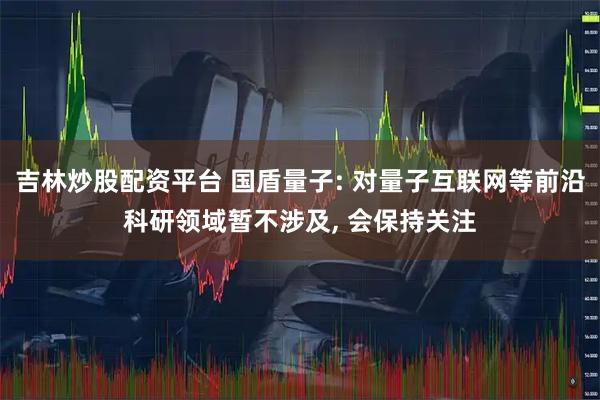 吉林炒股配资平台 国盾量子: 对量子互联网等前沿科研领域暂不涉及, 会保持关注