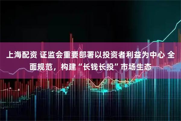 上海配资 证监会重要部署以投资者利益为中心 全面规范，构建“长钱长投”市场生态