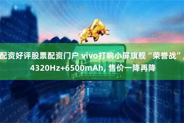 配资好评股票配资门户 vivo打响小屏旗舰“荣誉战”, 4320Hz+6500mAh, 售价一降再降