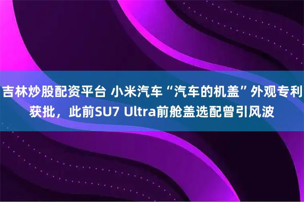 吉林炒股配资平台 小米汽车“汽车的机盖”外观专利获批，此前SU7 Ultra前舱盖选配曾引风波