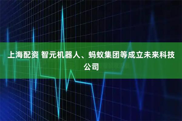 上海配资 智元机器人、蚂蚁集团等成立未来科技公司