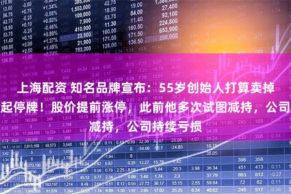 上海配资 知名品牌宣布：55岁创始人打算卖掉公司，今起停牌！股价提前涨停，此前他多次试图减持，公司持续亏损