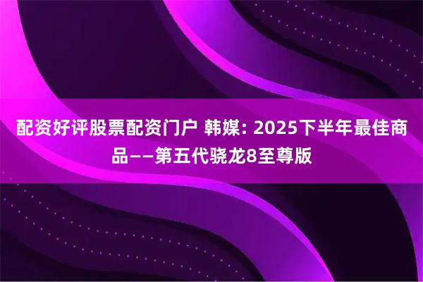 配资好评股票配资门户 韩媒: 2025下半年最佳商品——第五代骁龙8至尊版